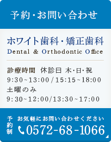 予約・お問い合わせ ホワイト歯科・矯正歯科 Dental&Orthodontic Office 診療時間 休診日 木・日・祝 9:30～13:00 / 14:40～19:00 予約制 お気軽にお問い合わせください 0572-68-1066